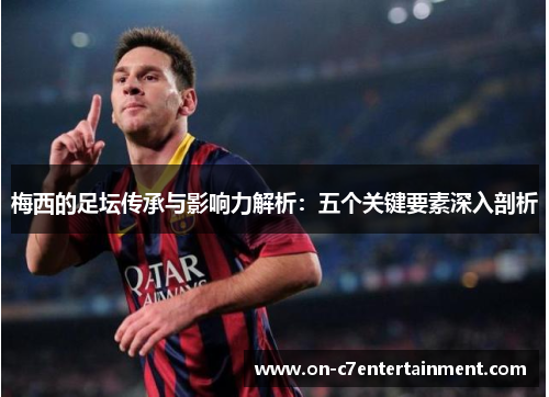 梅西的足坛传承与影响力解析：五个关键要素深入剖析