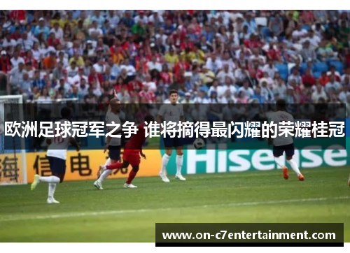 欧洲足球冠军之争 谁将摘得最闪耀的荣耀桂冠