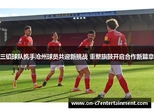 三镇球队携手沧州球员共迎新挑战 重整旗鼓开启合作新篇章