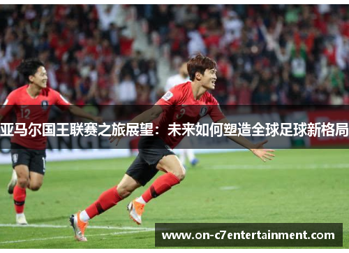 亚马尔国王联赛之旅展望：未来如何塑造全球足球新格局