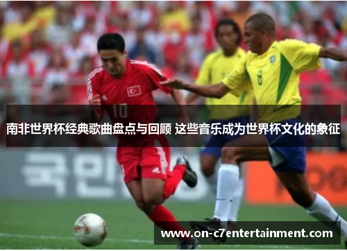 南非世界杯经典歌曲盘点与回顾 这些音乐成为世界杯文化的象征
