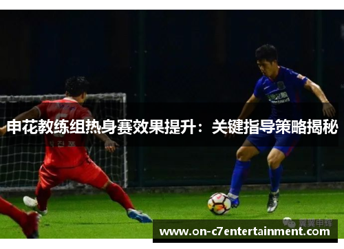申花教练组热身赛效果提升：关键指导策略揭秘