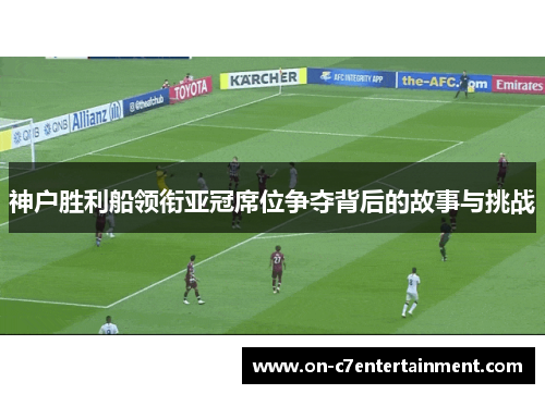 神户胜利船领衔亚冠席位争夺背后的故事与挑战