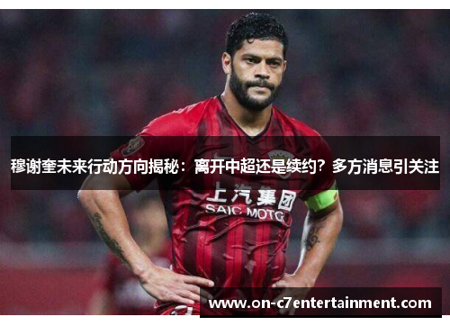 穆谢奎未来行动方向揭秘：离开中超还是续约？多方消息引关注