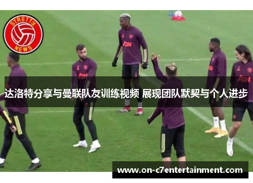 达洛特分享与曼联队友训练视频 展现团队默契与个人进步