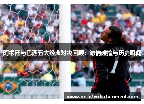 阿根廷与巴西五大经典对决回顾:激情碰撞与历史瞬间 阿根廷与巴西五大经典对决回顾:激情碰撞与历史瞬间