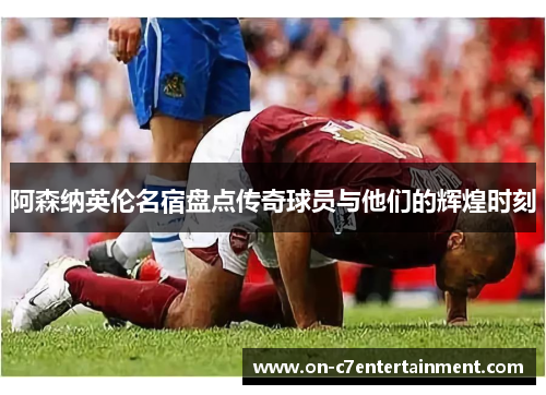 阿森纳英伦名宿盘点传奇球员与他们的辉煌时刻