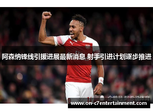 阿森纳锋线引援进展最新消息 射手引进计划逐步推进 阿森纳锋线引援进展最新消息 射手引进计划逐步推进