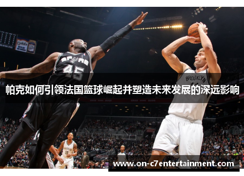 帕克如何引领法国篮球崛起并塑造未来发展的深远影响