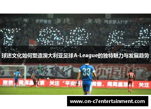 球迷文化如何塑造澳大利亚足球A-League的独特魅力与发展趋势