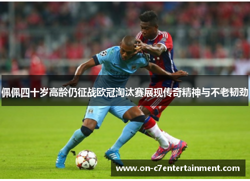 佩佩四十岁高龄仍征战欧冠淘汰赛展现传奇精神与不老韧劲 佩佩四十岁高龄仍征战欧冠淘汰赛展现传奇精神与不老韧劲