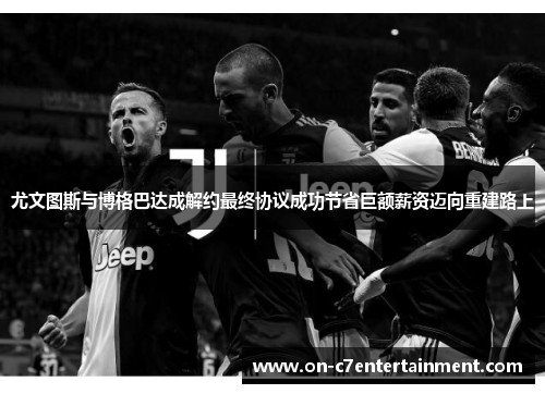 尤文图斯与博格巴达成解约最终协议成功节省巨额薪资迈向重建路上 尤文图斯与博格巴达成解约最终协议成功节省巨额薪资迈向重建路上