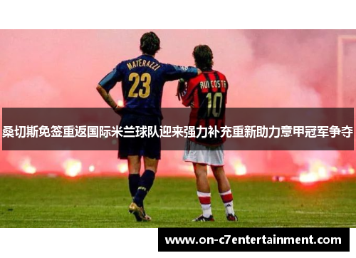 桑切斯免签重返国际米兰球队迎来强力补充重新助力意甲冠军争夺