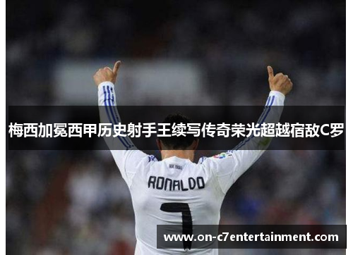 梅西加冕西甲历史射手王续写传奇荣光超越宿敌C罗