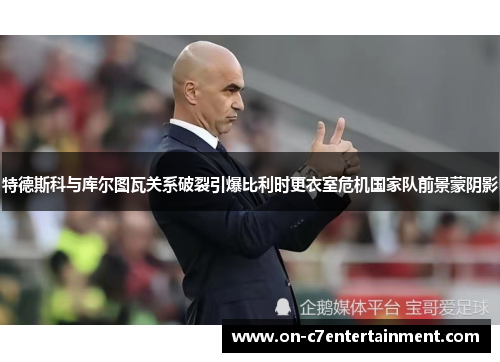 特德斯科与库尔图瓦关系破裂引爆比利时更衣室危机国家队前景蒙阴影