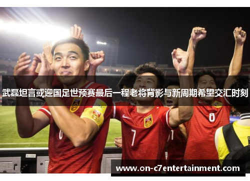 武磊坦言或迎国足世预赛最后一程老将背影与新周期希望交汇时刻