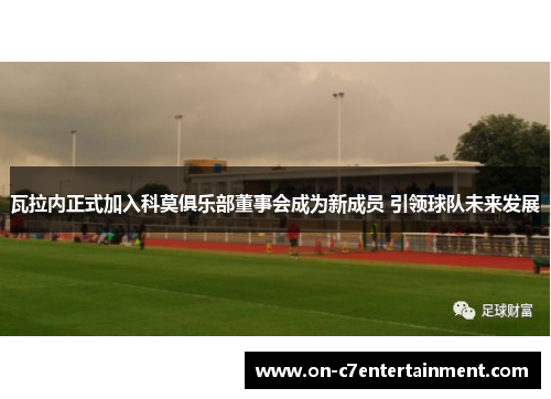 瓦拉内正式加入科莫俱乐部董事会成为新成员 引领球队未来发展