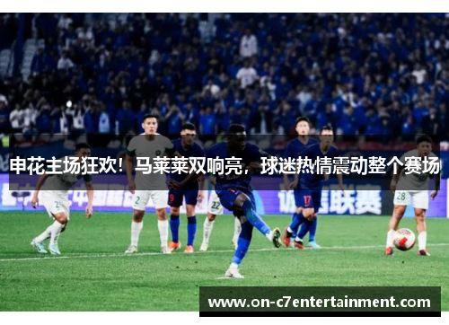 申花主场狂欢！马莱莱双响亮，球迷热情震动整个赛场