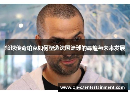 篮球传奇帕克如何塑造法国篮球的辉煌与未来发展